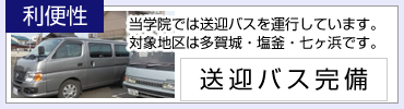 利便性：当学院では送迎バスを運行しています。対象地区は多賀城・塩釜・七ヶ浜です。